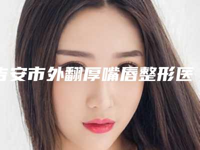 吉安市外翻厚嘴唇整形医院哪些比较好-吉安市第二人民医院整形科比较专业