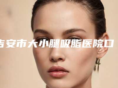 吉安市大小腿吸脂医院口碑排行前十名硬核推荐-吉安市大小腿吸脂整形医院
