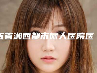 吉首湘西都市俪人医院医疗整形美容科,吉首市壹十医疗美容门诊部专家实力大PK