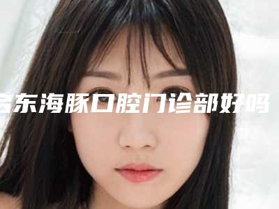 启东海豚口腔门诊部好吗-价格(费用)清单2025版公开速览