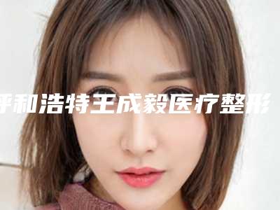呼和浩特王成毅医疗整形美容医院,呼和浩特千和医疗整形美容诊所从技术、口碑对比实力