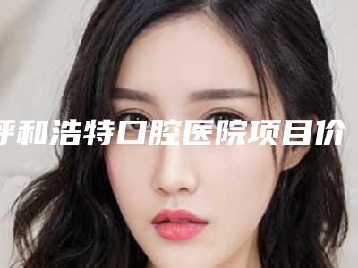 呼和浩特口腔医院项目价格表2025版一览-横阻生齿14842-32145元