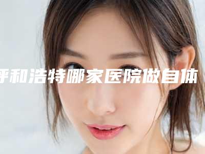 呼和浩特哪家医院做自体脂肪填充O型腿效果最好(呼和浩特市抽脂好的医院)
