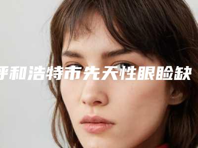 呼和浩特市先天性眼睑缺损医生排行是哪位-黄忠祥整形医生排行前三