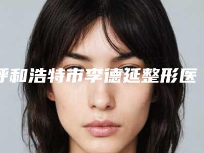 呼和浩特市李德延整形医生价格价位表2025火爆一览