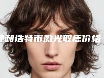 呼和浩特市激光取痣价格价位表2025版诚意上线-均价激光取痣8476元