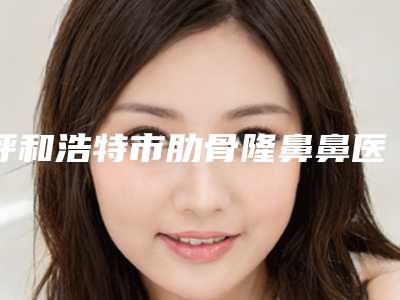 呼和浩特市肋骨隆鼻鼻医生排名榜网友力荐医生名单公开-呼和浩特市肋骨隆鼻鼻整形医生