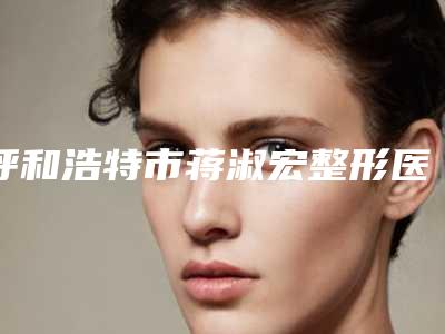 呼和浩特市蒋淑宏整形医生费用表明细2025正规闪爆一览