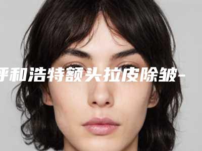 呼和浩特额头拉皮除皱-排名靠前呼和浩特整形医院