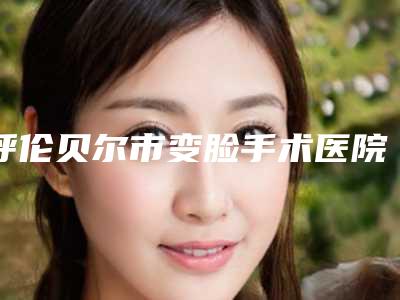 呼伦贝尔市变脸手术医院排名榜前十强精华帖-呼伦贝尔董海杰美容整形诊所整形必看的选择指南