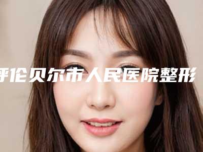 呼伦贝尔市人民医院整形外科费用表明细医院简介 附做脸部整形案例