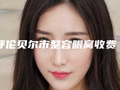 呼伦贝尔市整容眼窝收费标准查询-呼伦贝尔市整容眼窝手术费用一般多少