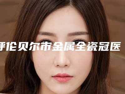 呼伦贝尔市金属全瓷冠医生上榜名单靠谱发布-呼伦贝尔市金属全瓷冠口腔医生