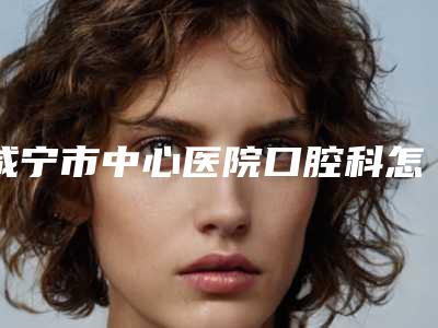 咸宁市中心医院口腔科怎么样-价格表(费用)浏览