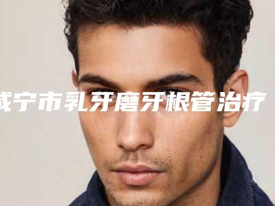 咸宁市乳牙磨牙根管治疗多少钱-咸宁市乳牙磨牙根管治疗医院排行榜前十佳上榜名单