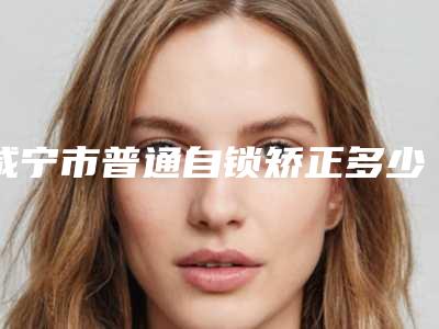 咸宁市普通自锁矫正多少钱-咸宁市普通自锁矫正医院在榜清单前十名专个推荐