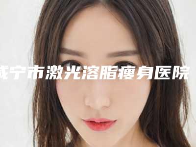 咸宁市激光溶脂瘦身医院上榜清单提供更好保障(咸宁市激光溶脂瘦身整形医院)