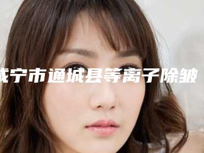 咸宁市通城县等离子除皱十佳医院排名榜单名单出炉_咸宁市通城县等离子除皱哪个医院做整形好