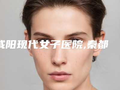 咸阳现代女子医院,秦都丽颜.恒美医疗美容门诊部哪家更便宜价目表PK
