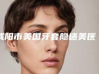 咸阳市美国牙套隐适美医生排名榜前十口碑擅长测评-咸阳市魏宁口腔医生