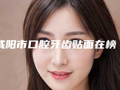 咸阳市口腔牙齿贴面在榜清单技术实力没得挑-咸阳市口腔牙齿贴面口腔医生