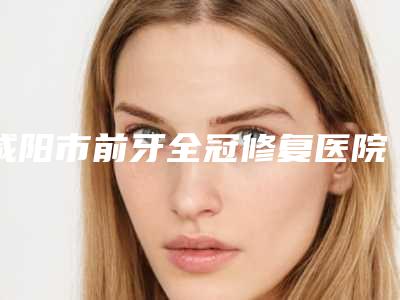咸阳市前牙全冠修复医院排名专家大咖实力入围(陕西渭城区中山口腔诊所口碑医美)