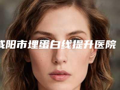 咸阳市埋蛋白线提升医院综合实力前十佳口碑榜全新参考(咸阳市埋蛋白线提升整形医院)