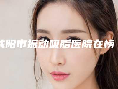 咸阳市振动吸脂医院在榜清单前十强实力测评(咸阳美立方整形美容门诊部整形效果拉满~)