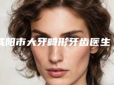 咸阳市大牙畸形牙齿医生上榜名单前十名权威医-咸阳市大牙畸形牙齿口腔医生
