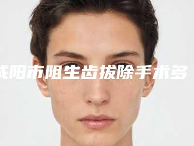 咸阳市阻生齿拔除手术多少钱-咸阳市阻生齿拔除手术医院排名前十强靠谱名单一览