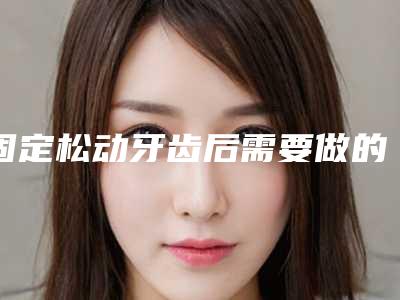 固定松动牙齿后需要做的护理_固定松动牙齿整形后如何护理才能使效果更好