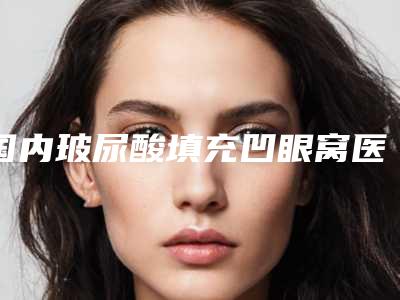国内玻尿酸填充凹眼窝医院排名:玻尿酸填充凹眼窝医院前50位全新公布