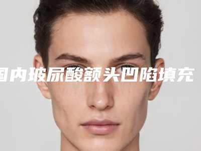 国内玻尿酸额头凹陷填充医院哪家强:玻尿酸额头凹陷填充医院top50强刚更新