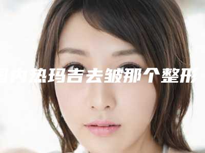 国内热玛吉去皱那个整形医院比较好:热玛吉去皱医院前50佳为您介绍
