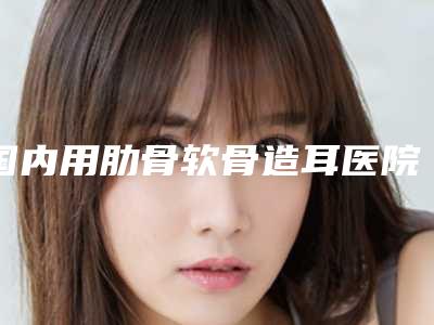 国内用肋骨软骨造耳医院推荐:用肋骨软骨造耳医院前50名已就位