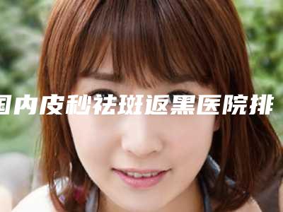 国内皮秒祛斑返黑医院排行榜:皮秒祛斑返黑医院50强热门汇总