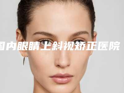 国内眼睛上斜视矫正医院排行榜:眼睛上斜视矫正医院top50都是哪里