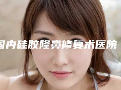 国内硅胶隆鼻修复术医院推荐:硅胶隆鼻修复术医院前50年中测评