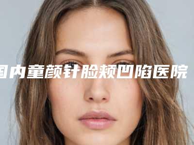 国内童颜针脸颊凹陷医院推荐:童颜针脸颊凹陷医院top50强靠谱榜单公布