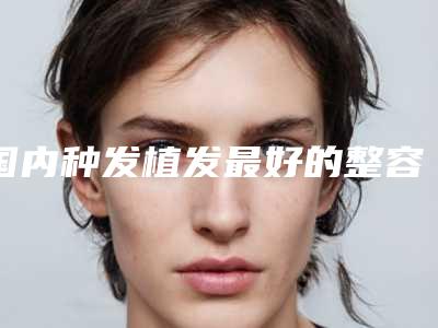 国内种发植发最好的整容医院是哪家:种发植发医院top50强结果公布