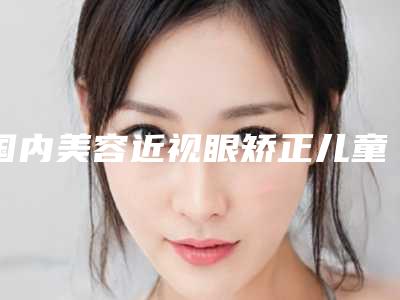国内美容近视眼矫正儿童医院:近视眼矫正儿童医院前50强都有哪些
