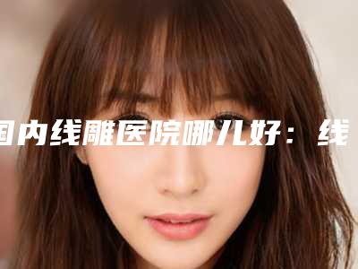 国内线雕医院哪儿好:线雕医院50强哪家实力赞