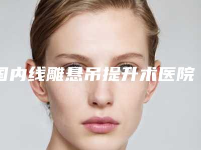国内线雕悬吊提升术医院排行榜:线雕悬吊提升术医院top50名单揭晓