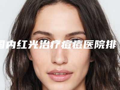 国内红光治疗痘痘医院排行榜:红光治疗痘痘医院前50名评选上新