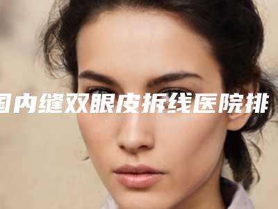国内缝双眼皮拆线医院排行榜:缝双眼皮拆线医院前50名是哪几家