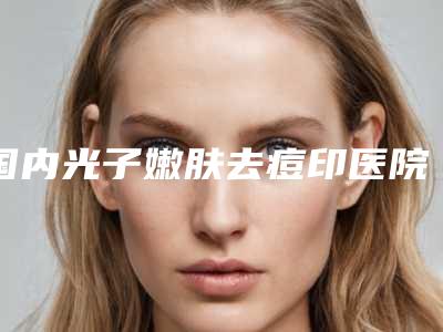 国内光子嫩肤去痘印医院推荐:光子嫩肤去痘印医院前50强强榜靠谱名单一览