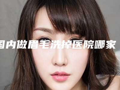 国内做眉毛洗掉医院哪家好：做眉毛洗掉医院top50强正式公布