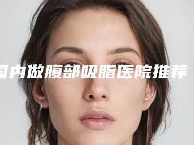 国内做腹部吸脂医院推荐:做腹部吸脂医院前50名名单专家精选