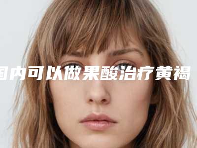 国内可以做果酸治疗黄褐斑的医院:果酸治疗黄褐斑医院top50揭露