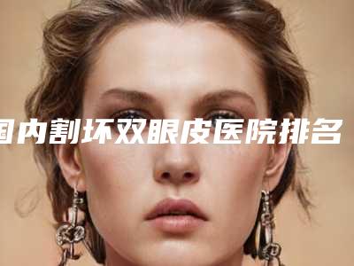 国内割坏双眼皮医院排名：割坏双眼皮医院前50佳口碑点评